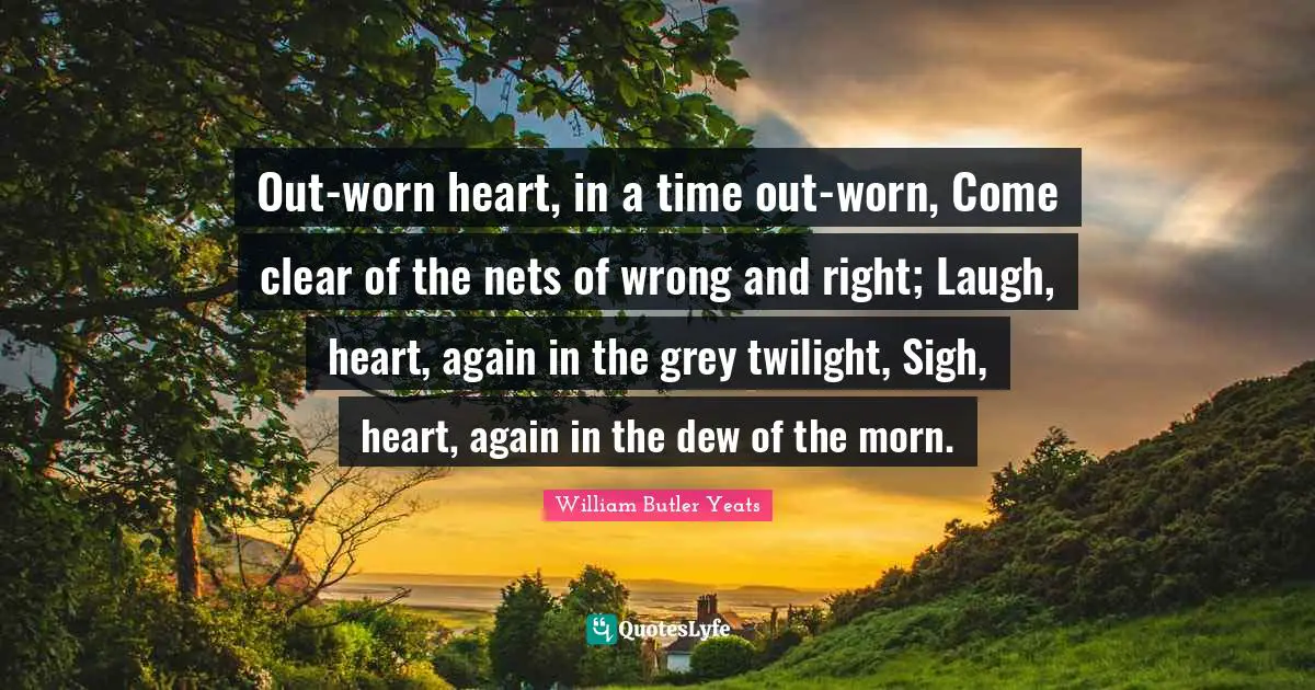 Out-worn heart, in a time out-worn, Come clear of the nets of wrong and right; Laugh, heart, again in the grey twilight, Sigh, heart, again in the dew of the morn.