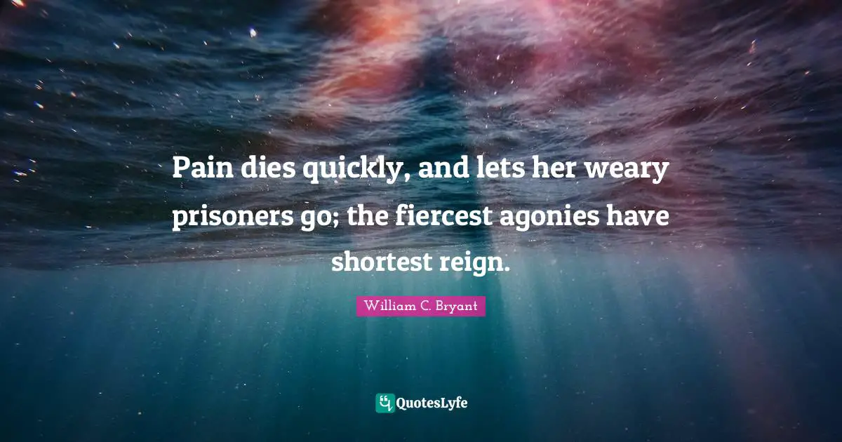 Pain dies quickly, and lets her weary prisoners go; the fiercest agonies have shortest reign.