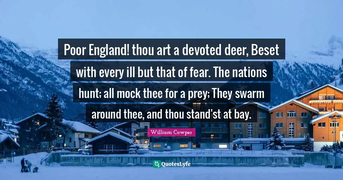 Poor England! thou art a devoted deer, Beset with every ill but that of fear. The nations hunt; all mock thee for a prey; They swarm around thee, and thou stand'st at bay.