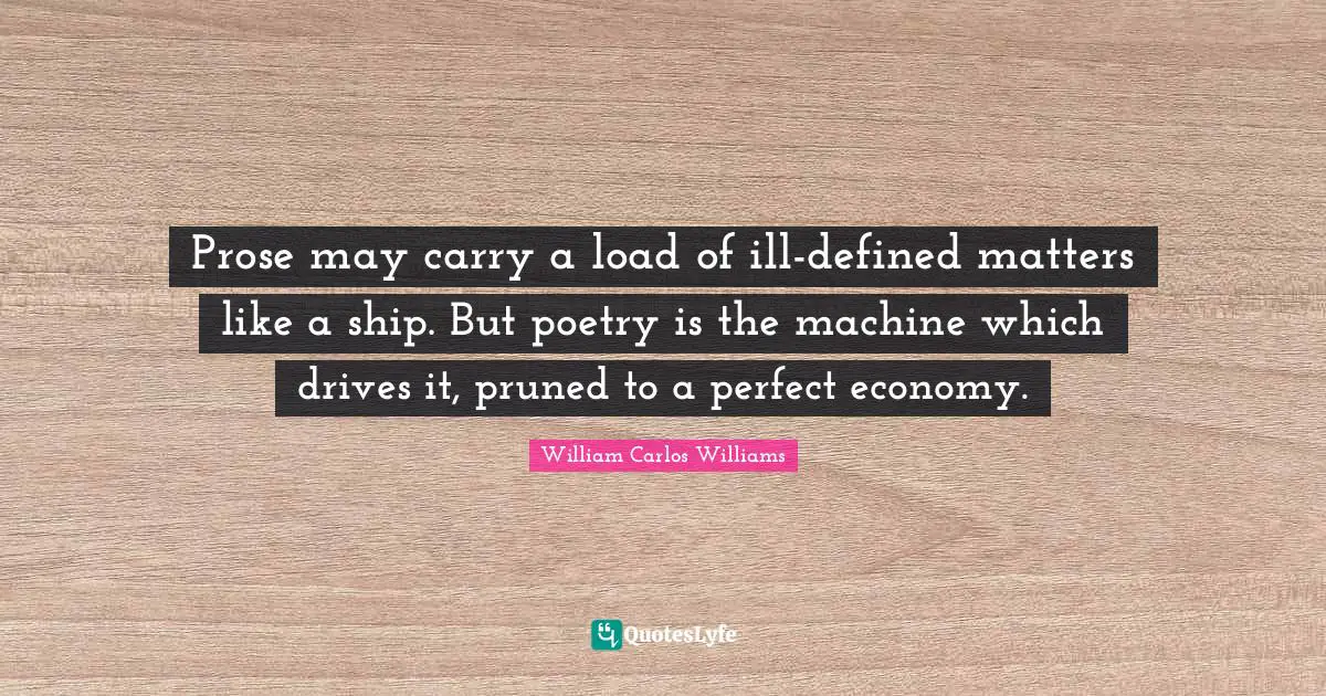 William Carlos Williams Quotes: "Prose may carry a load of ill-defined matters like a ship. But poetry is the machine which drives it, pruned to a perfect economy."