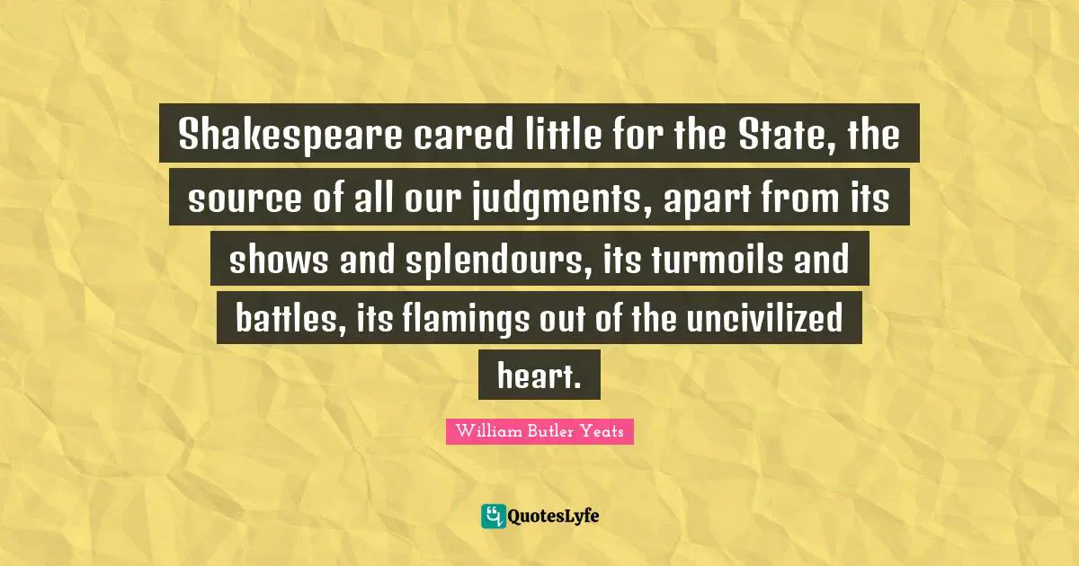 Shakespeare cared little for the State, the source of all our judgments, apart from its shows and splendours, its turmoils and battles, its flamings out of the uncivilized heart.