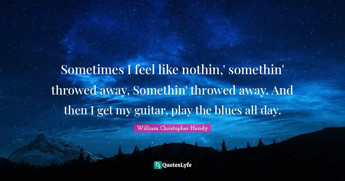 Sometimes I feel like nothin,' somethin' throwed away, Somethin' throwed away. And then I get my guitar, play the blues all day.