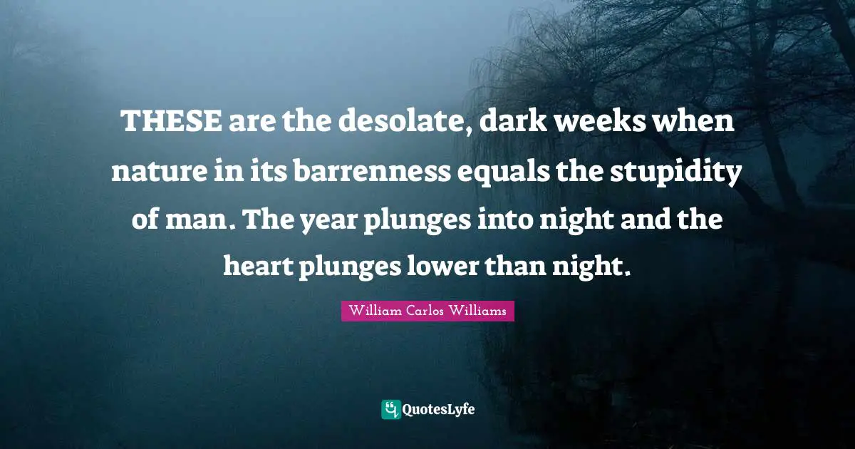 Dark Nature Quotes: "THESE are the desolate, dark weeks when nature in its barrenness equals the stupidity of man. The year plunges into night and the heart plunges lower than night."