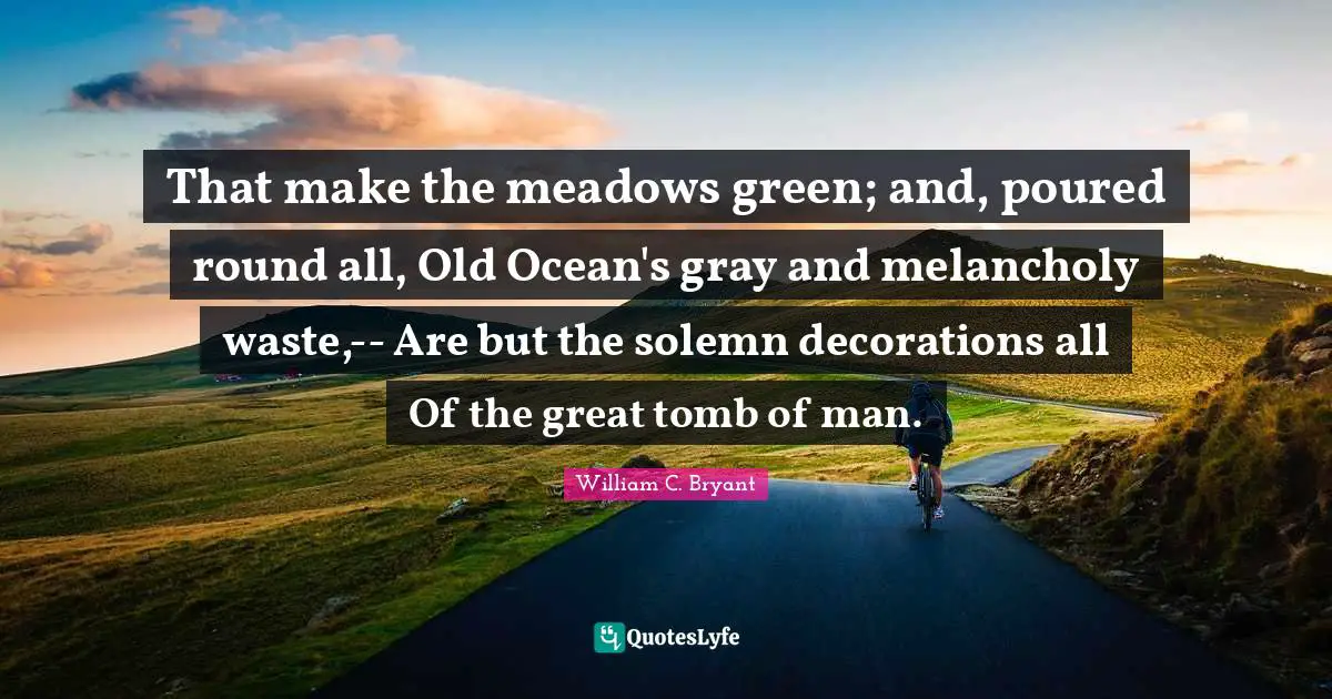 That make the meadows green; and, poured round all, Old Ocean's gray and melancholy waste,-- Are but the solemn decorations all Of the great tomb of man.