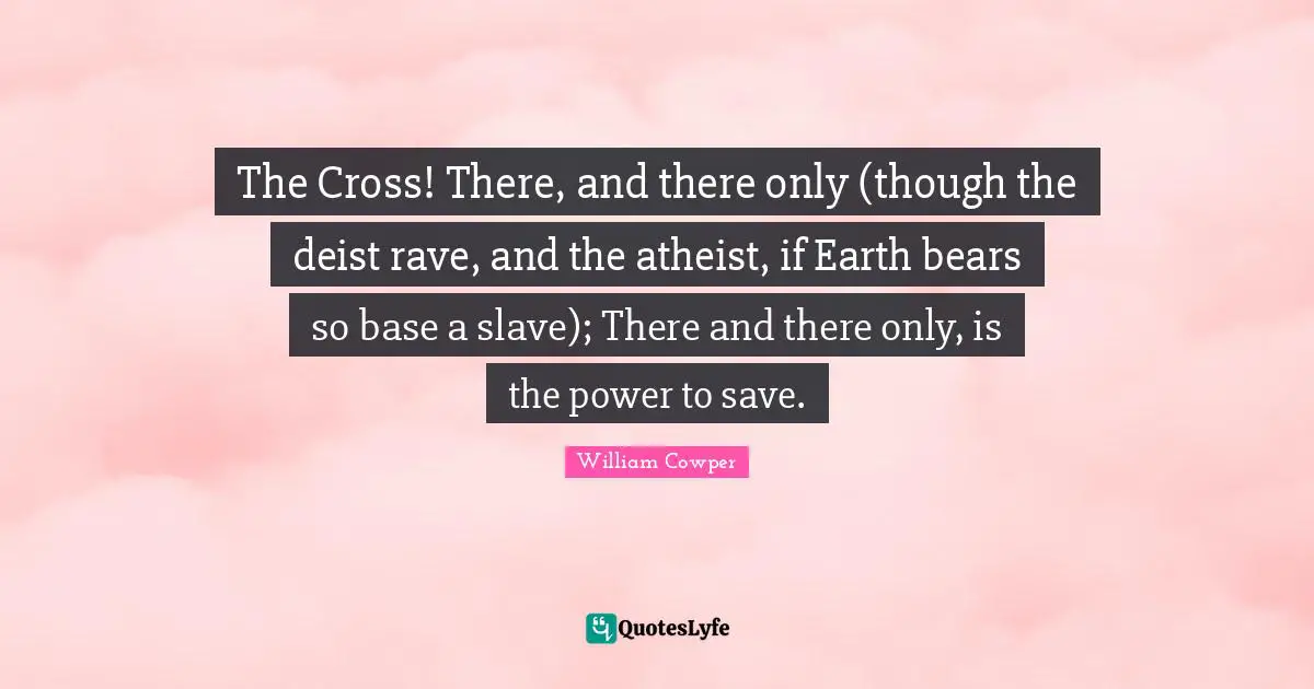 The Cross! There, and there only (though the deist rave, and the atheist, if Earth bears so base a slave); There and there only, is the power to save.