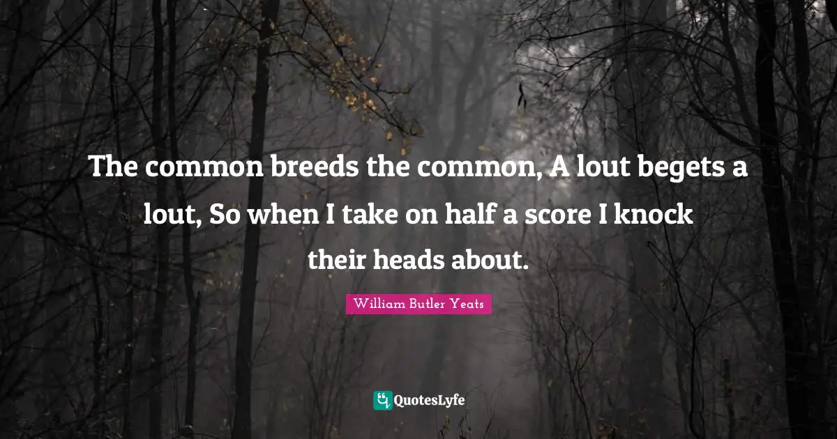 The common breeds the common, A lout begets a lout, So when I take on half a score I knock their heads about.