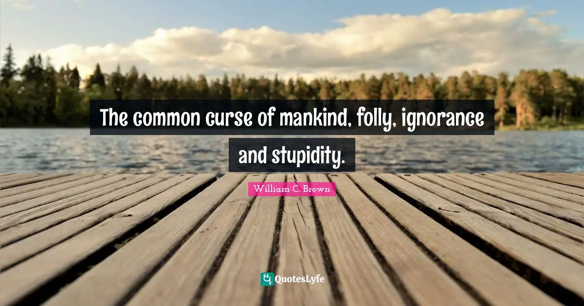 The common curse of mankind, folly, ignorance and stupidity.