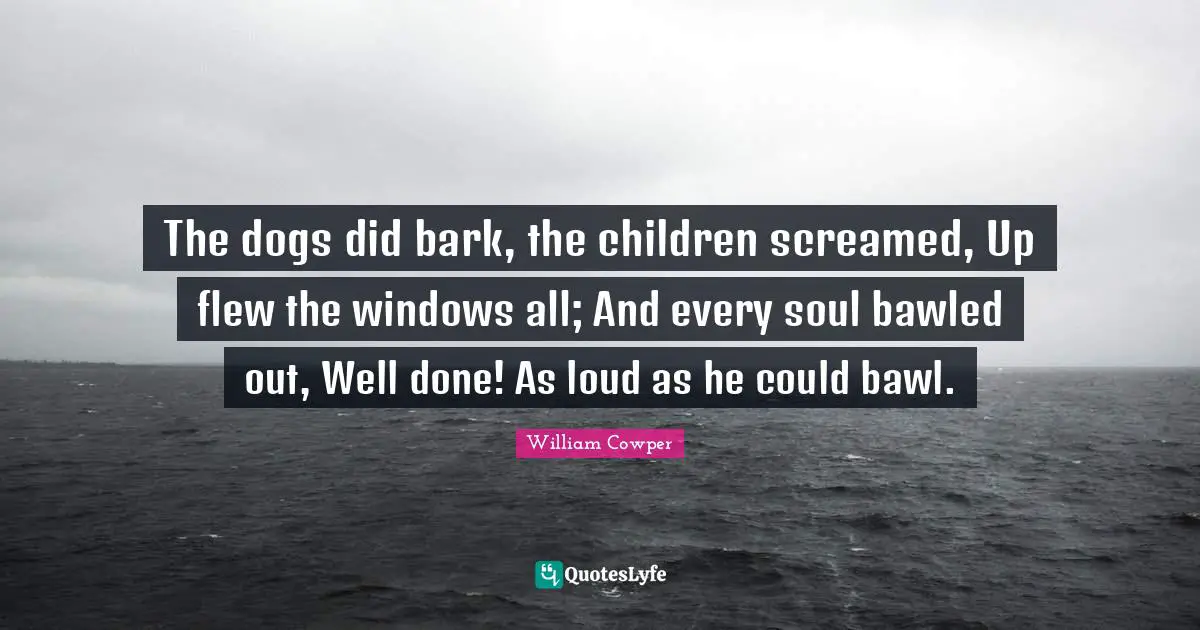 The dogs did bark, the children screamed, Up flew the windows all; And every soul bawled out, Well done! As loud as he could bawl.