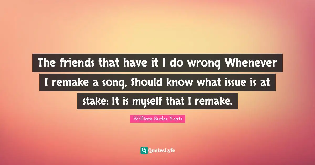 The friends that have it I do wrong Whenever I remake a song, Should know what issue is at stake: It is myself that I remake.