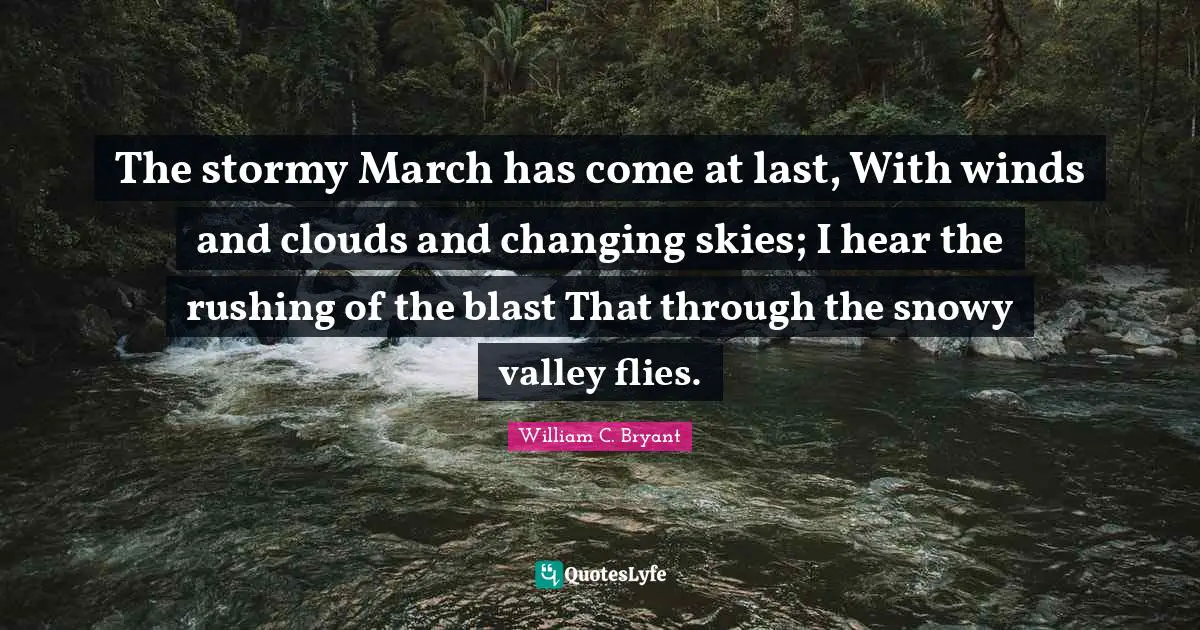 The stormy March has come at last, With winds and clouds and changing skies; I hear the rushing of the blast That through the snowy valley flies.