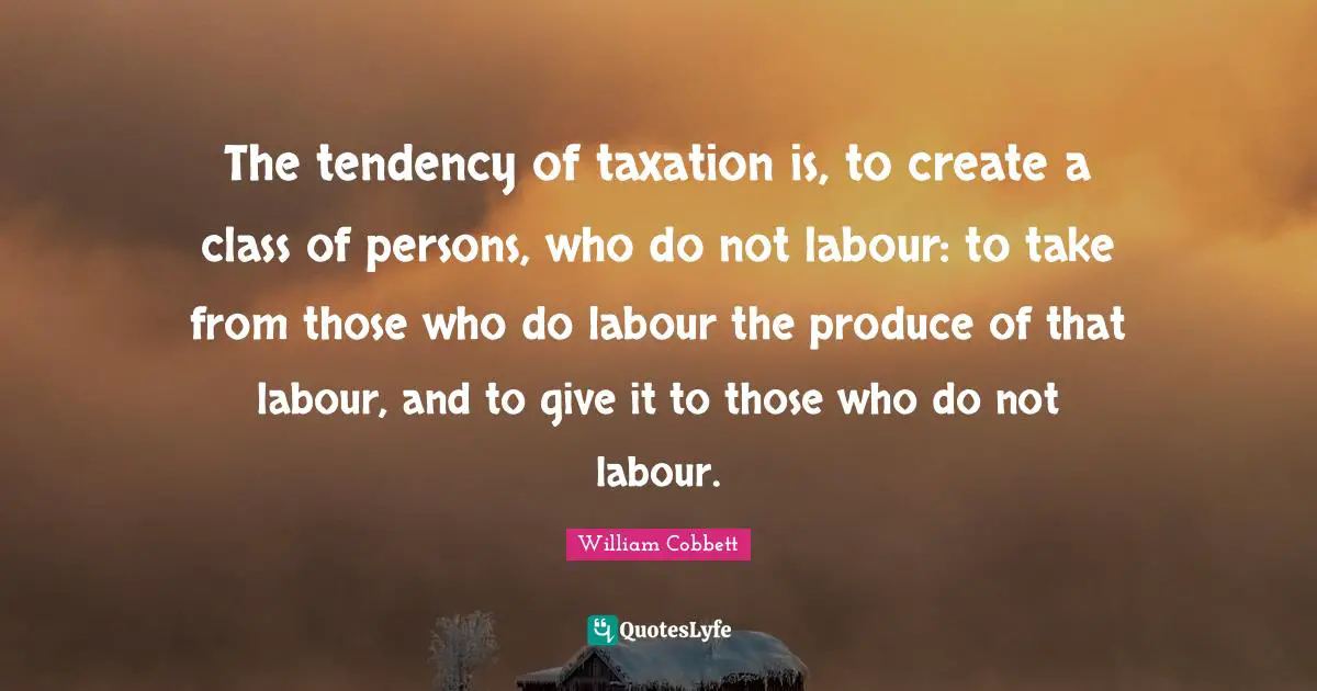 The tendency of taxation is, to create a class of persons, who do not labour: to take from those who do labour the produce of that labour, and to give it to those who do not labour.