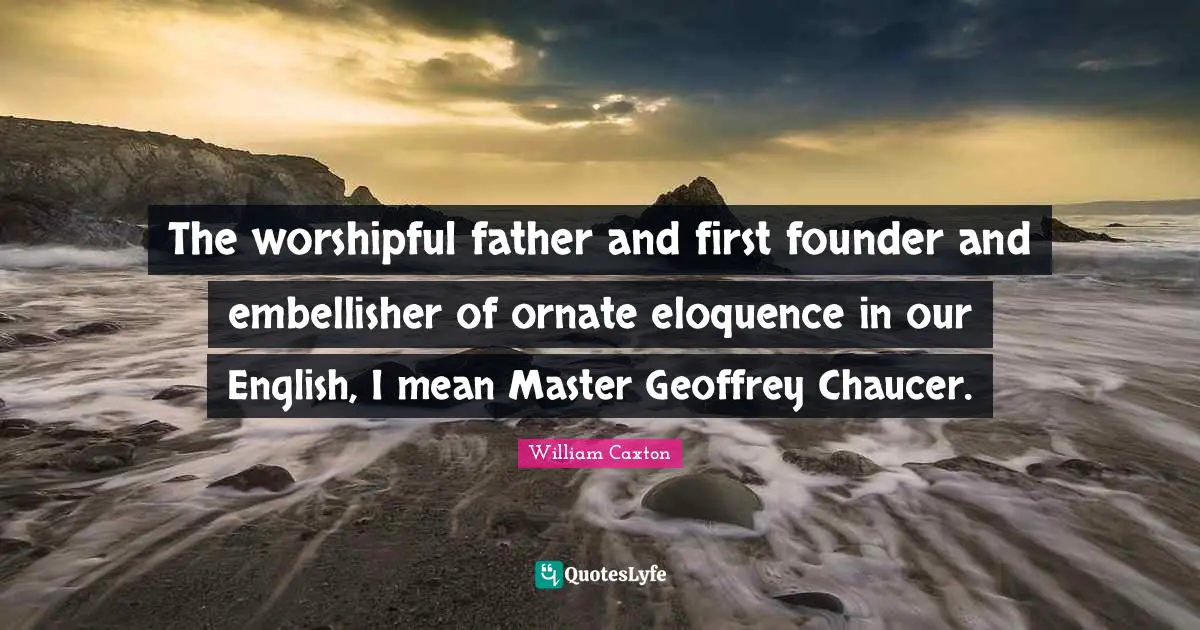 The worshipful father and first founder and embellisher of ornate eloquence in our English, I mean Master Geoffrey Chaucer.