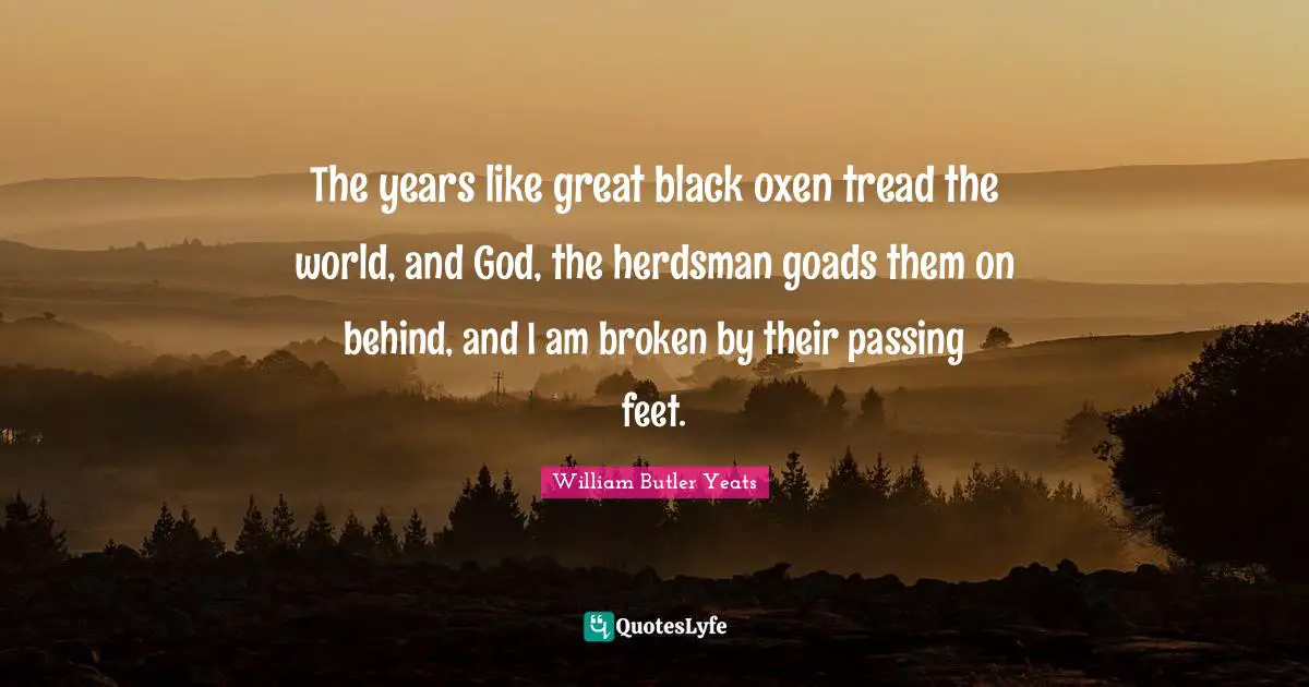 William Butler Yeats Quotes: "The years like great black oxen tread the world, and God, the herdsman goads them on behind, and I am broken by their passing feet."