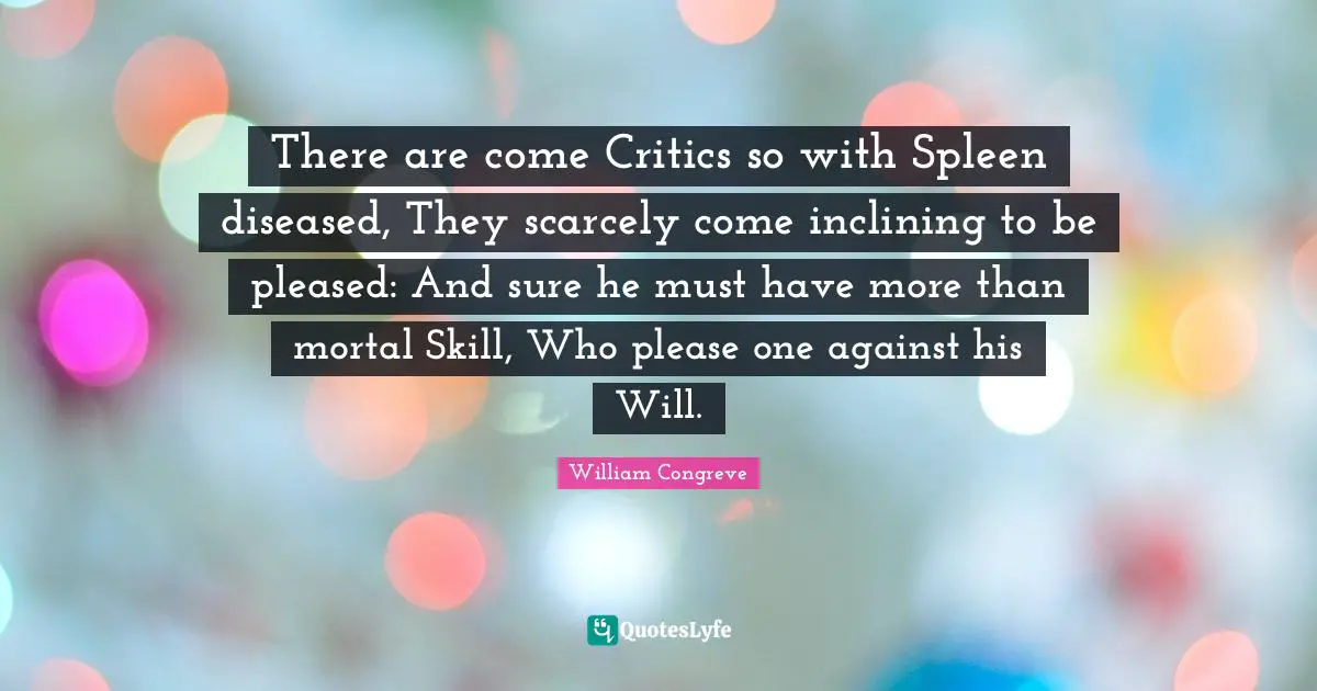 There are come Critics so with Spleen diseased, They scarcely come inclining to be pleased: And sure he must have more than mortal Skill, Who please one against his Will.