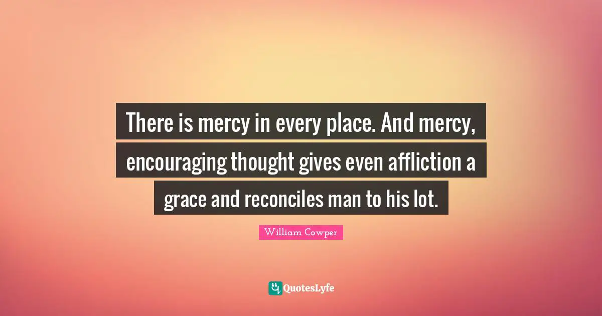 There is mercy in every place. And mercy, encouraging thought gives even affliction a grace and reconciles man to his lot.