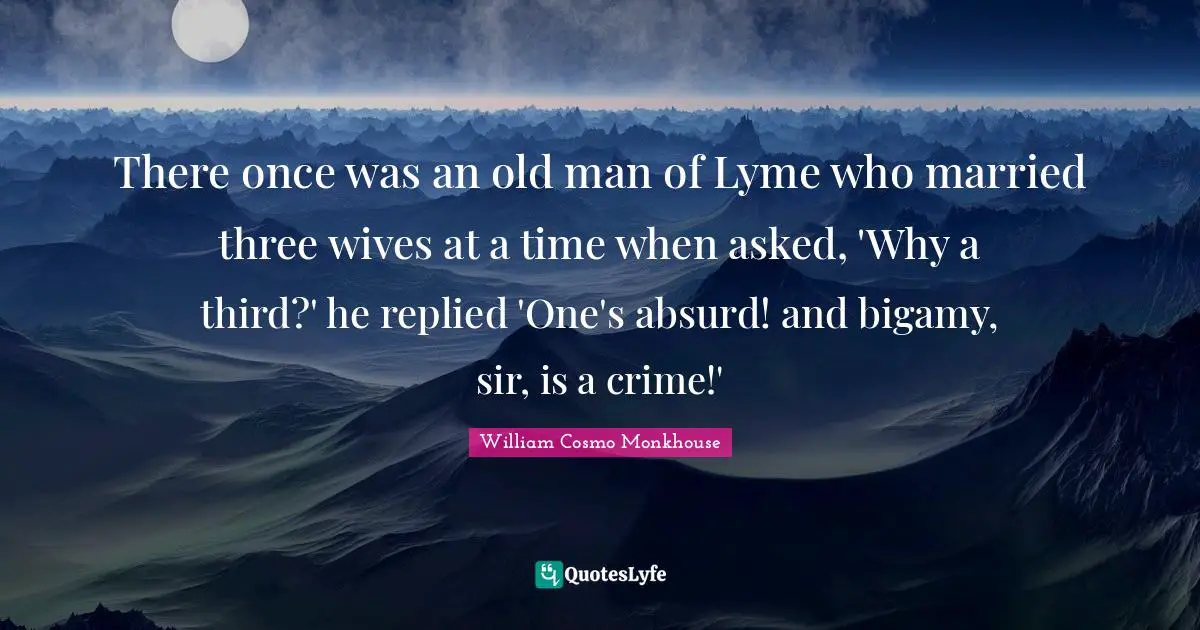 There once was an old man of Lyme who married three wives at a time when asked, 'Why a third?' he replied 'One's absurd! and bigamy, sir, is a crime!'