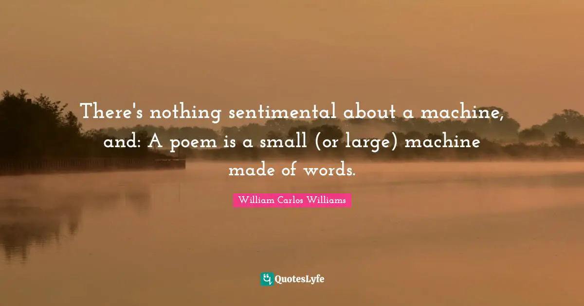 William Carlos Williams Quotes: "There's nothing sentimental about a machine, and: A poem is a small (or large) machine made of words."