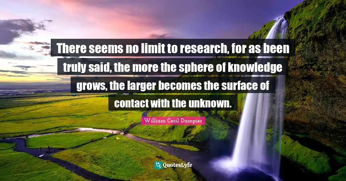 There seems no limit to research, for as been truly said, the more the sphere of knowledge grows, the larger becomes the surface of contact with the unknown.
