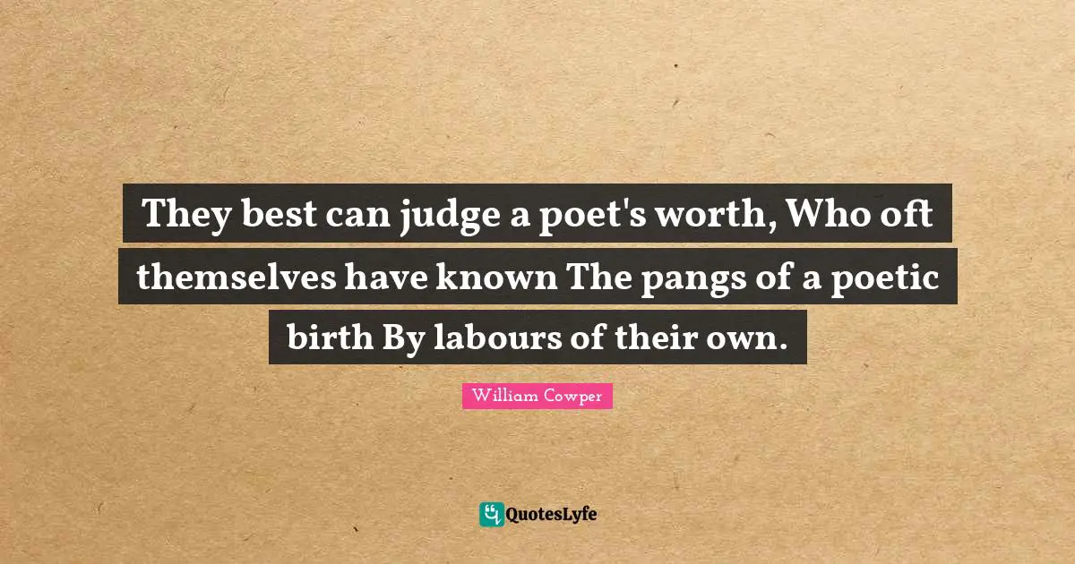 They best can judge a poet's worth, Who oft themselves have known The pangs of a poetic birth By labours of their own.
