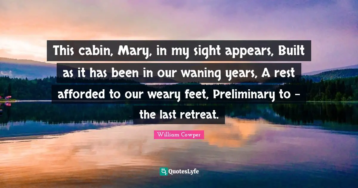 This cabin, Mary, in my sight appears, Built as it has been in our waning years, A rest afforded to our weary feet, Preliminary to - the last retreat.