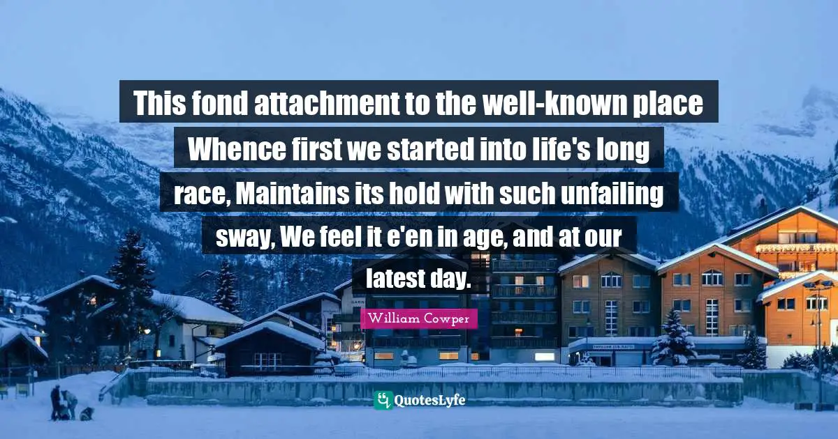 This fond attachment to the well-known place Whence first we started into life's long race, Maintains its hold with such unfailing sway, We feel it e'en in age, and at our latest day.