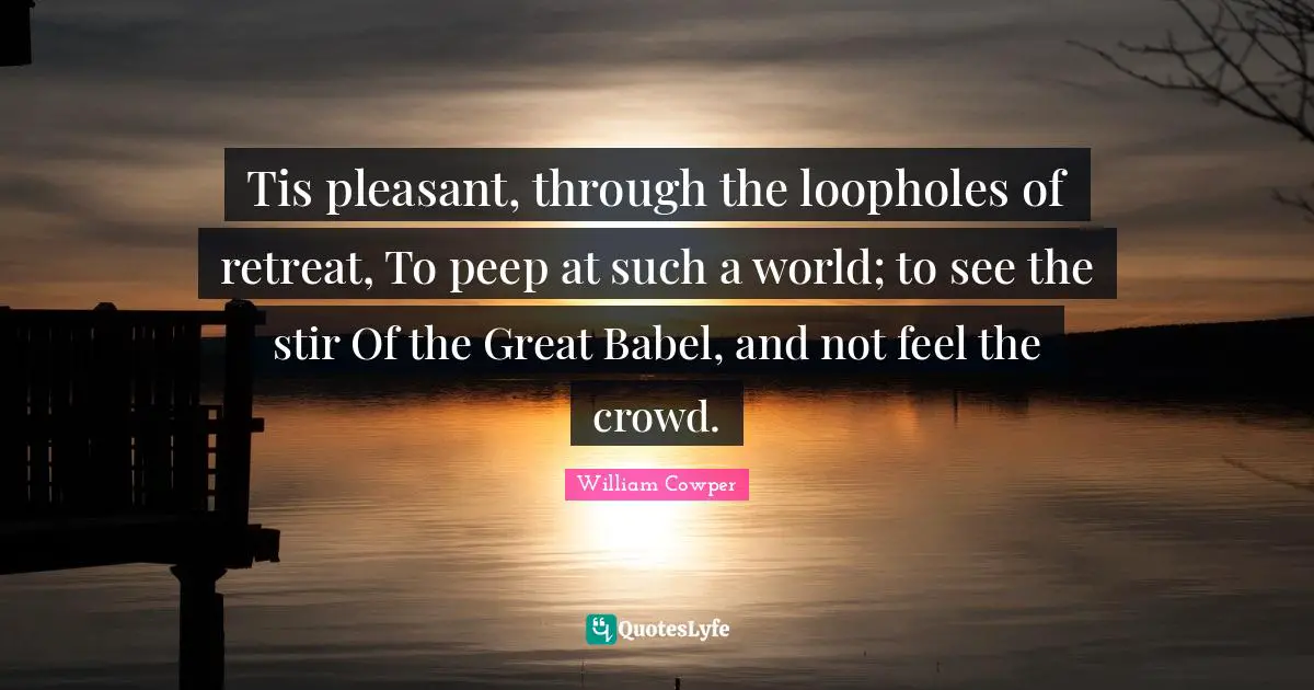 Tis pleasant, through the loopholes of retreat, To peep at such a world; to see the stir Of the Great Babel, and not feel the crowd.