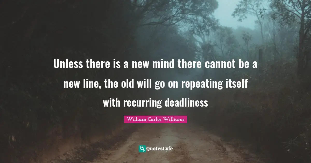 William Carlos Williams Quotes: "Unless there is a new mind there cannot be a new line, the old will go on repeating itself with recurring deadliness"