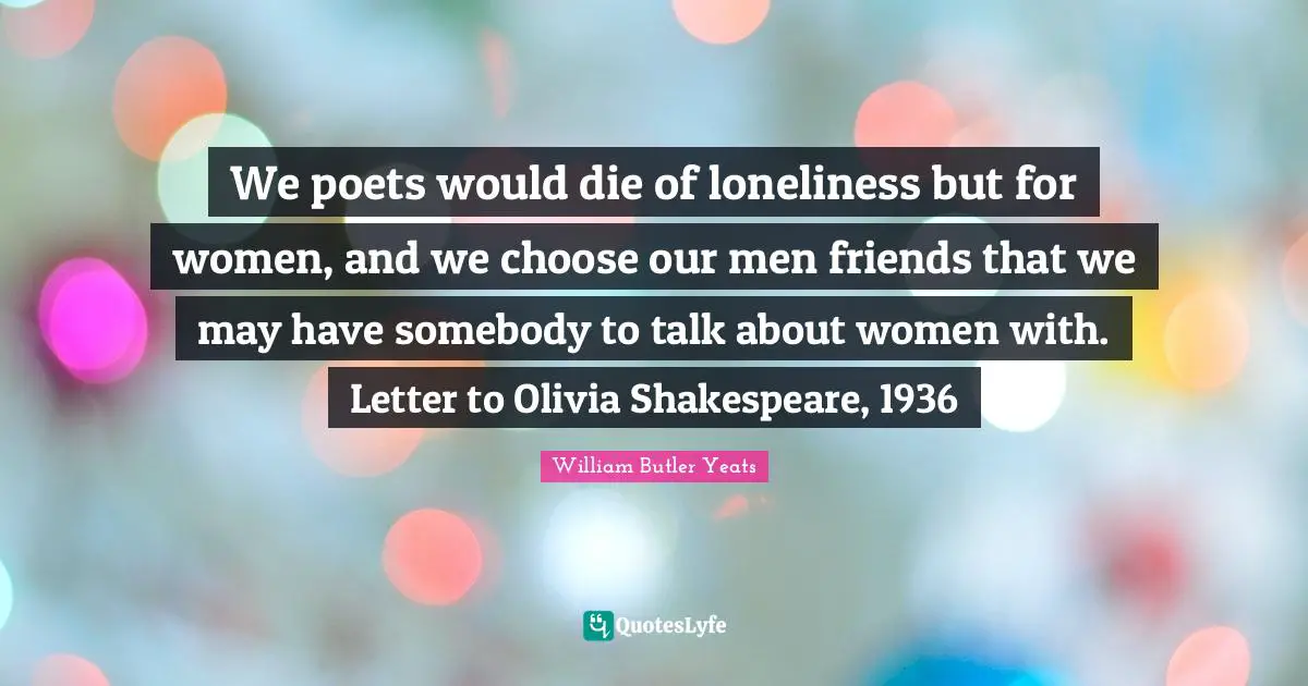 We poets would die of loneliness but for women, and we choose our men friends that we may have somebody to talk about women with. Letter to Olivia Shakespeare, 1936