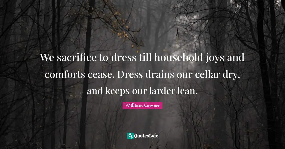 We sacrifice to dress till household joys and comforts cease. Dress drains our cellar dry, and keeps our larder lean.
