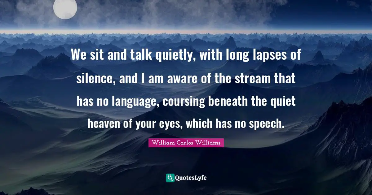 William Carlos Williams Quotes: "We sit and talk quietly, with long lapses of silence, and I am aware of the stream that has no language, coursing beneath the quiet heaven of your eyes, which has no speech."
