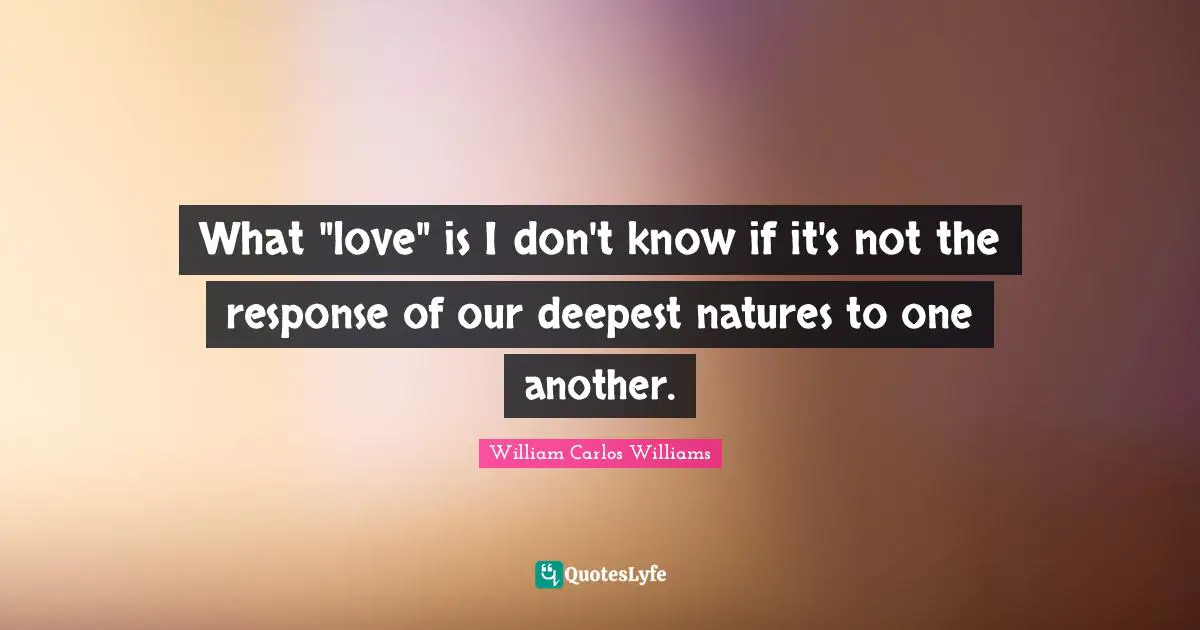 William Carlos Williams Quotes: "What "love" is I don't know if it's not the response of our deepest natures to one another."
