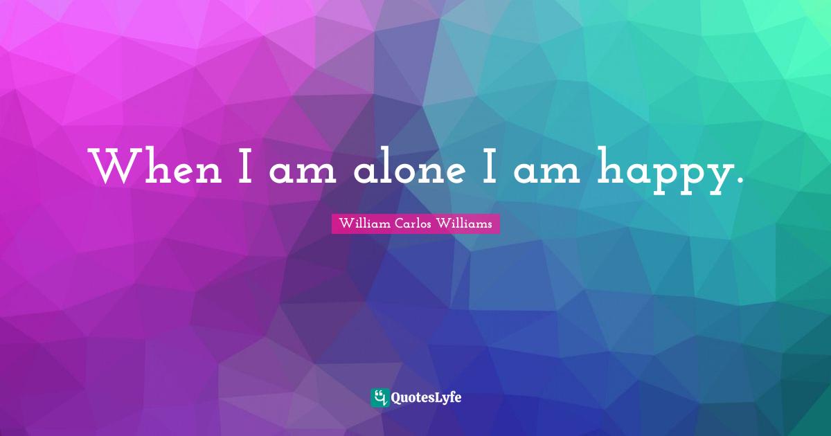 William Carlos Williams Quotes: "When I am alone I am happy."