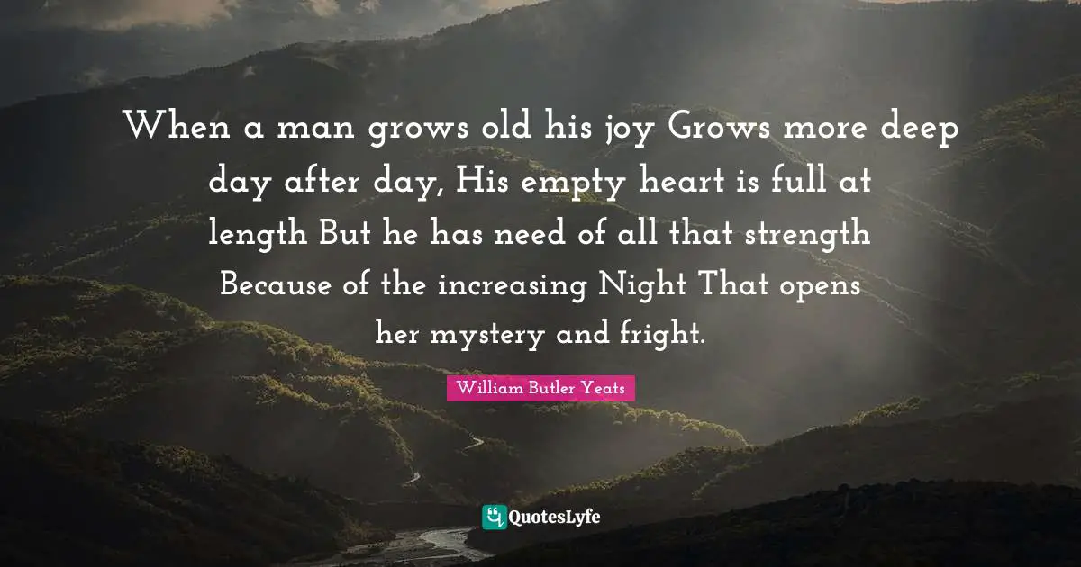 When a man grows old his joy Grows more deep day after day, His empty heart is full at length But he has need of all that strength Because of the increasing Night That opens her mystery and fright.