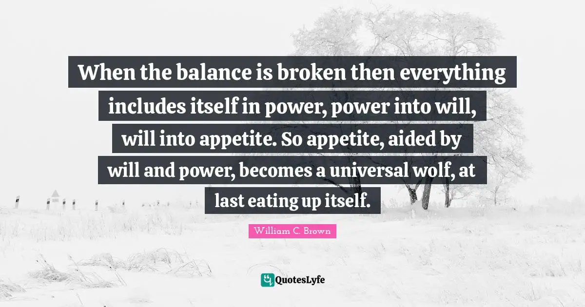 When the balance is broken then everything includes itself in power, power into will, will into appetite. So appetite, aided by will and power, becomes a universal wolf, at last eating up itself.