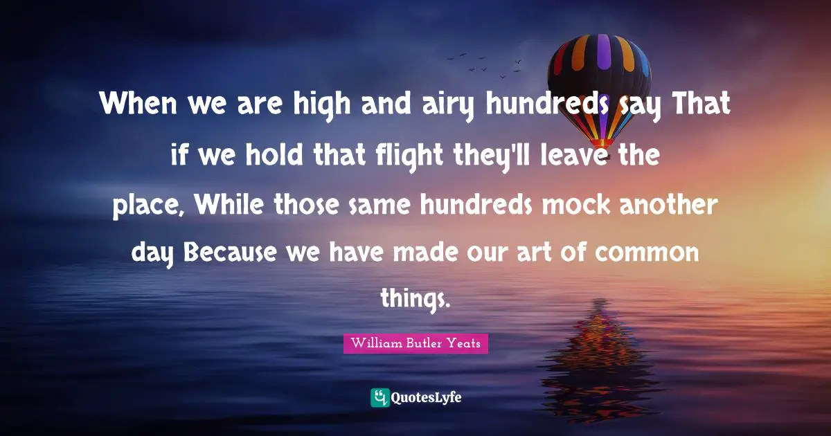 When we are high and airy hundreds say That if we hold that flight they'll leave the place, While those same hundreds mock another day Because we have made our art of common things.
