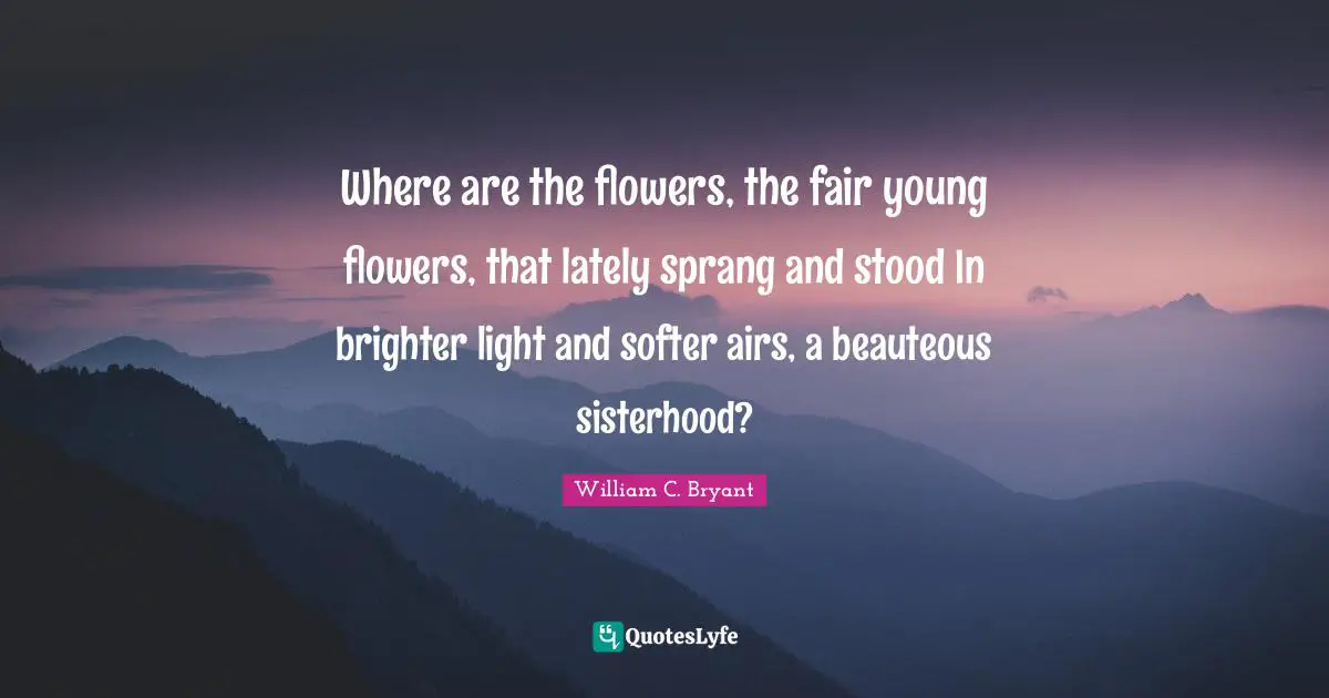 Where are the flowers, the fair young flowers, that lately sprang and stood In brighter light and softer airs, a beauteous sisterhood?