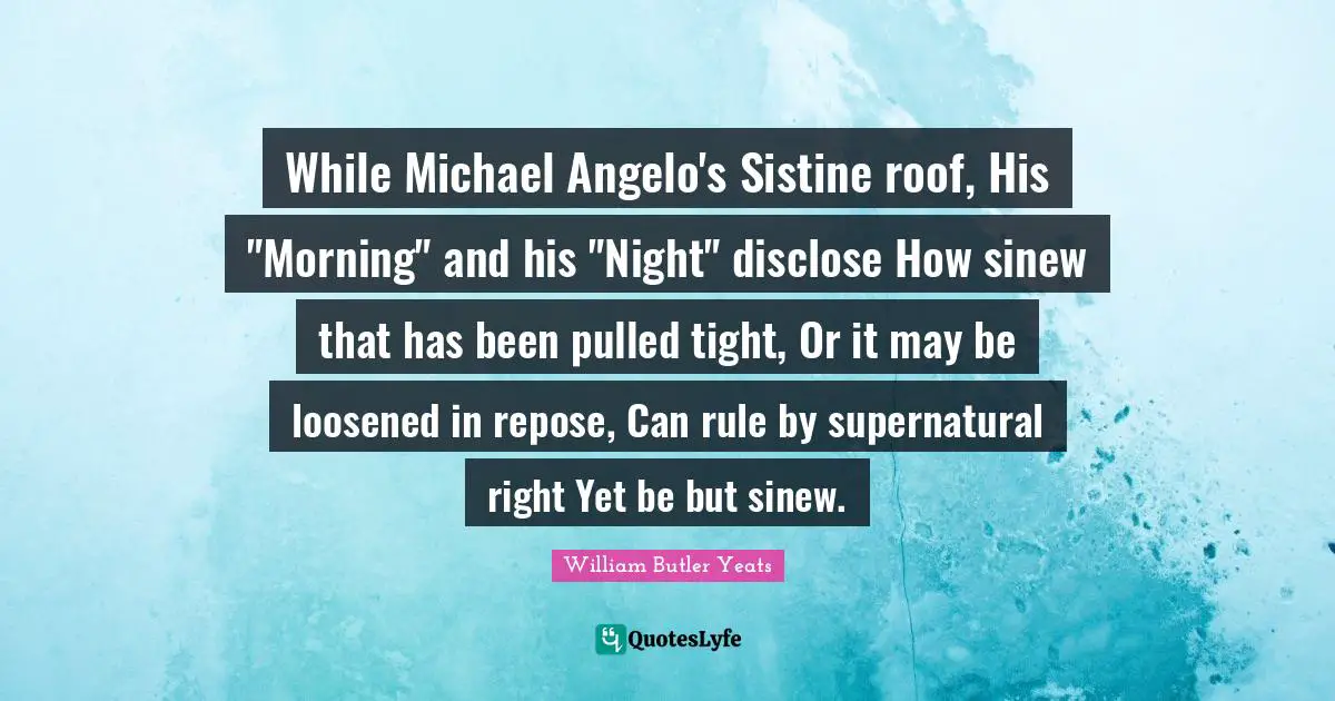 While Michael Angelo's Sistine roof, His "Morning" and his "Night" disclose How sinew that has been pulled tight, Or it may be loosened in repose, Can rule by supernatural right Yet be but sinew.