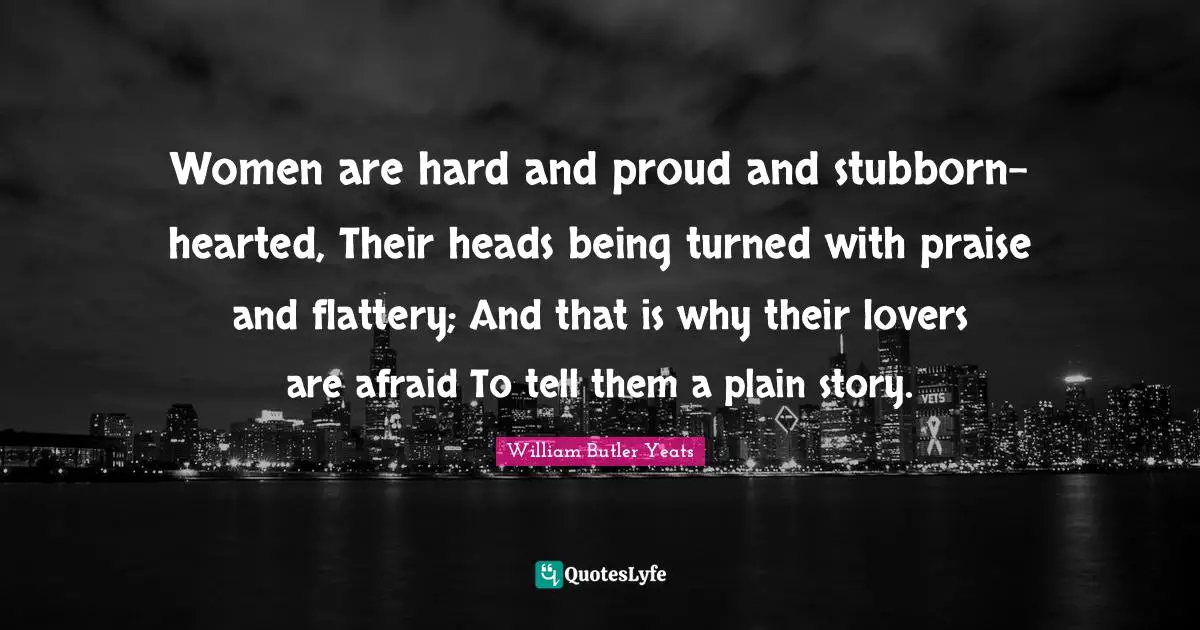 William Butler Yeats Quotes: "Women are hard and proud and stubborn-hearted, Their heads being turned with praise and flattery; And that is why their lovers are afraid To tell them a plain story."