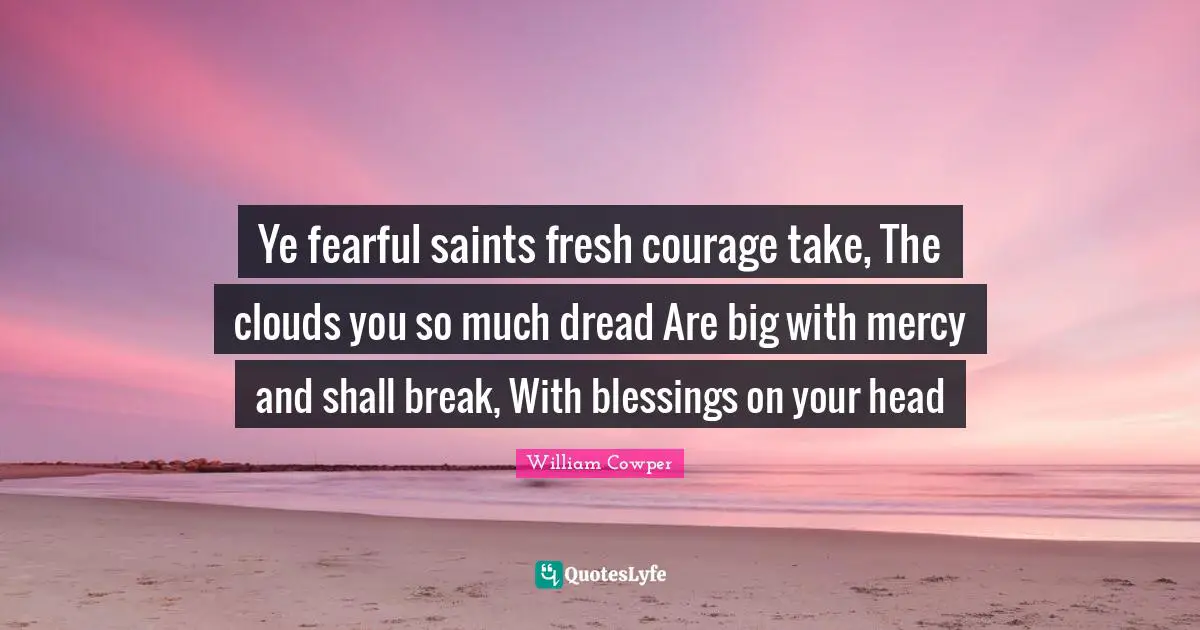 Ye fearful saints fresh courage take, The clouds you so much dread Are big with mercy and shall break, With blessings on your head