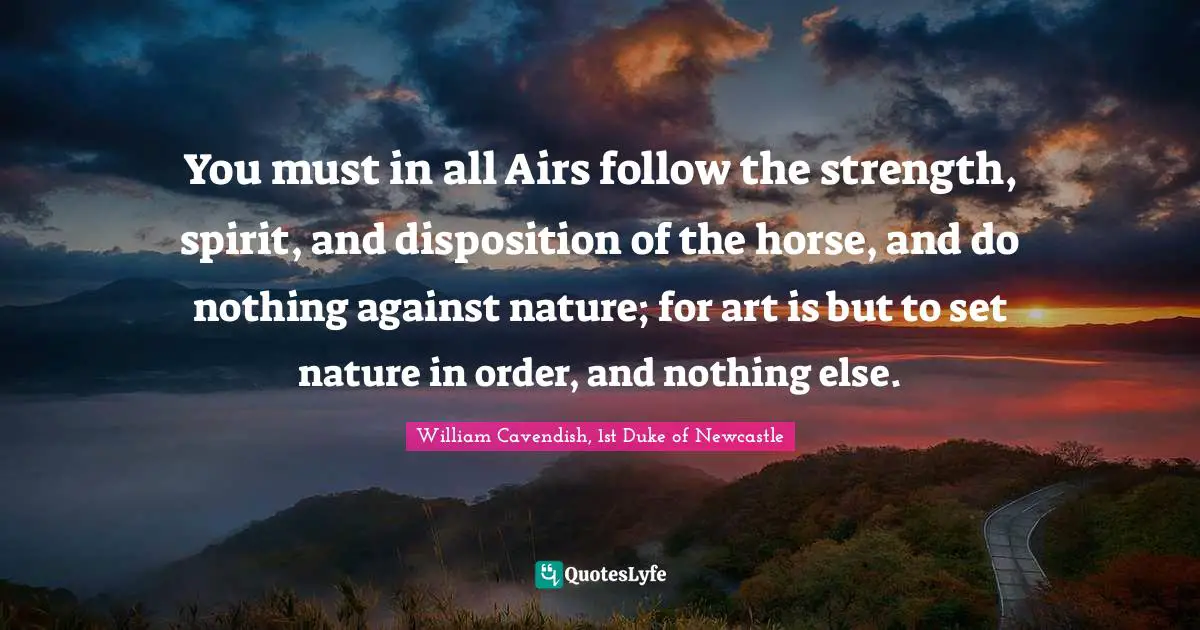 You must in all Airs follow the strength, spirit, and disposition of the horse, and do nothing against nature; for art is but to set nature in order, and nothing else.
