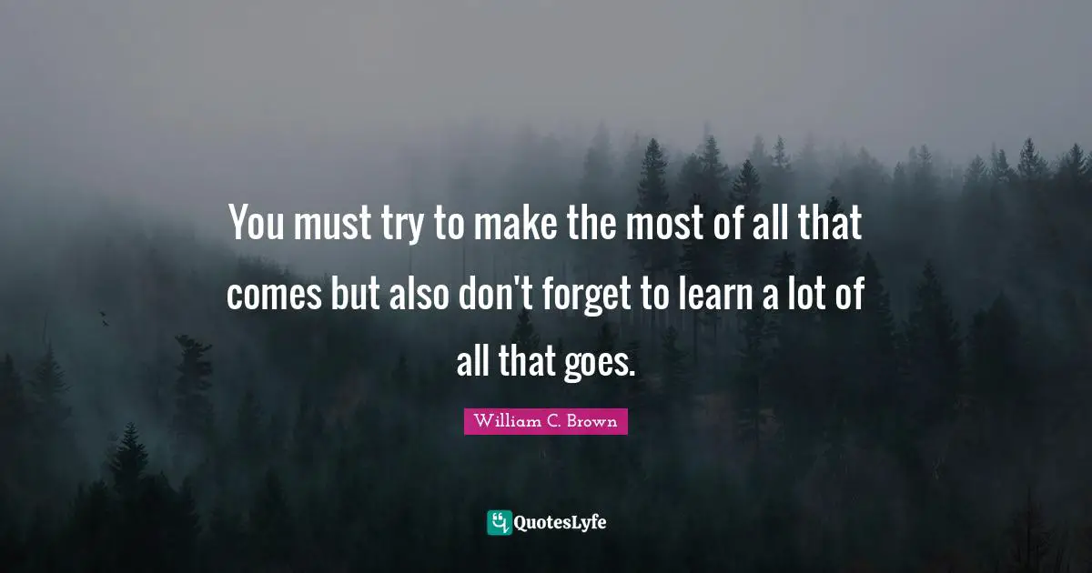 You must try to make the most of all that comes but also don't forget to learn a lot of all that goes.