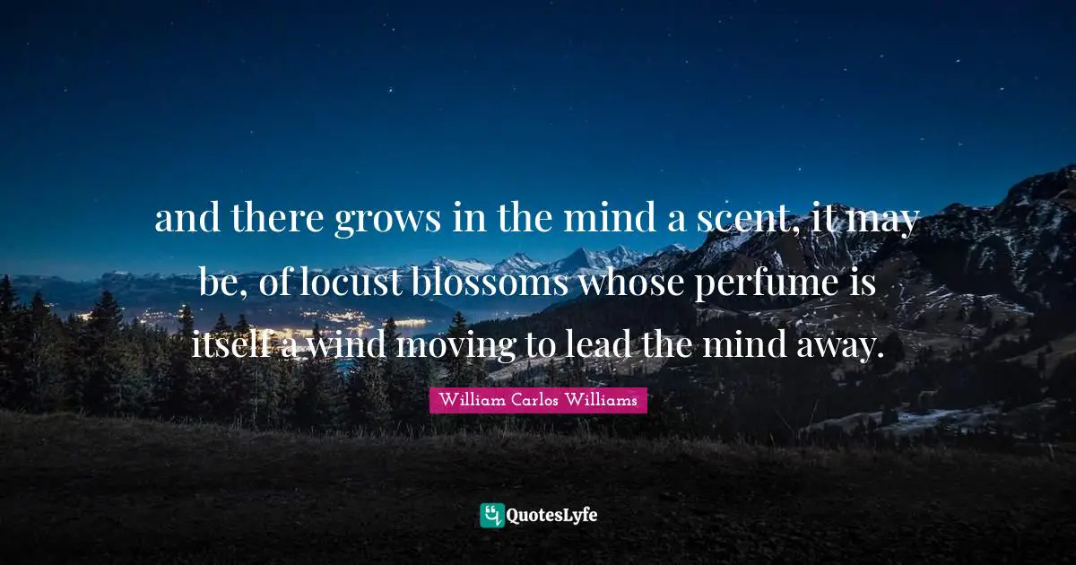 William Carlos Williams Quotes: "and there grows in the mind a scent, it may be, of locust blossoms whose perfume is itself a wind moving to lead the mind away."