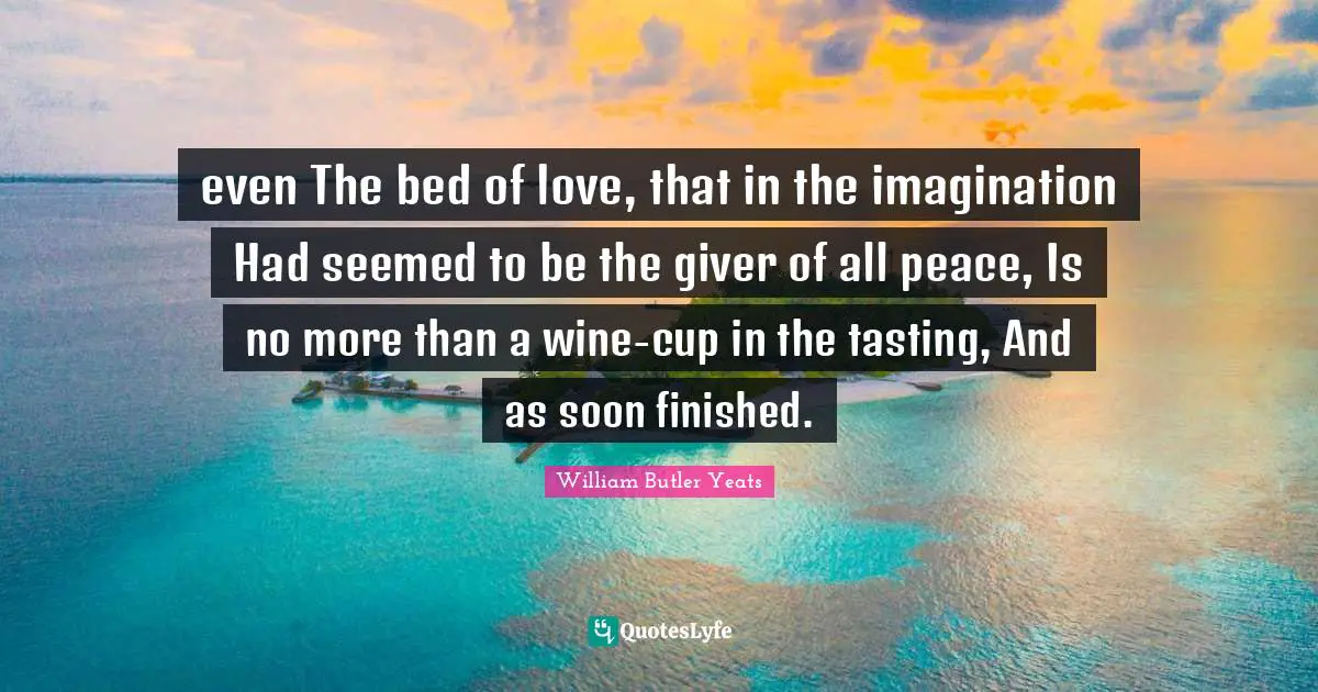 even The bed of love, that in the imagination Had seemed to be the giver of all peace, Is no more than a wine-cup in the tasting, And as soon finished.