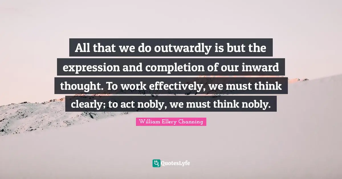 All that we do outwardly is but the expression and completion of our inward thought. To work effectively, we must think clearly; to act nobly, we must think nobly.