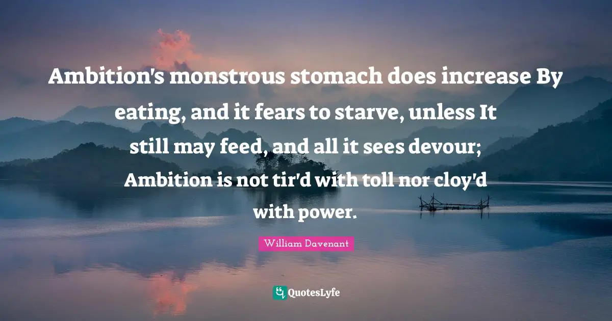 Ambition's monstrous stomach does increase By eating, and it fears to starve, unless It still may feed, and all it sees devour; Ambition is not tir'd with toll nor cloy'd with power.