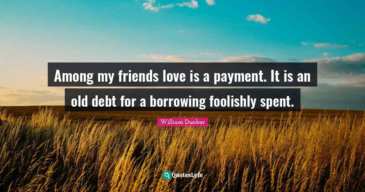 Among my friends love is a payment. It is an old debt for a borrowing foolishly spent.