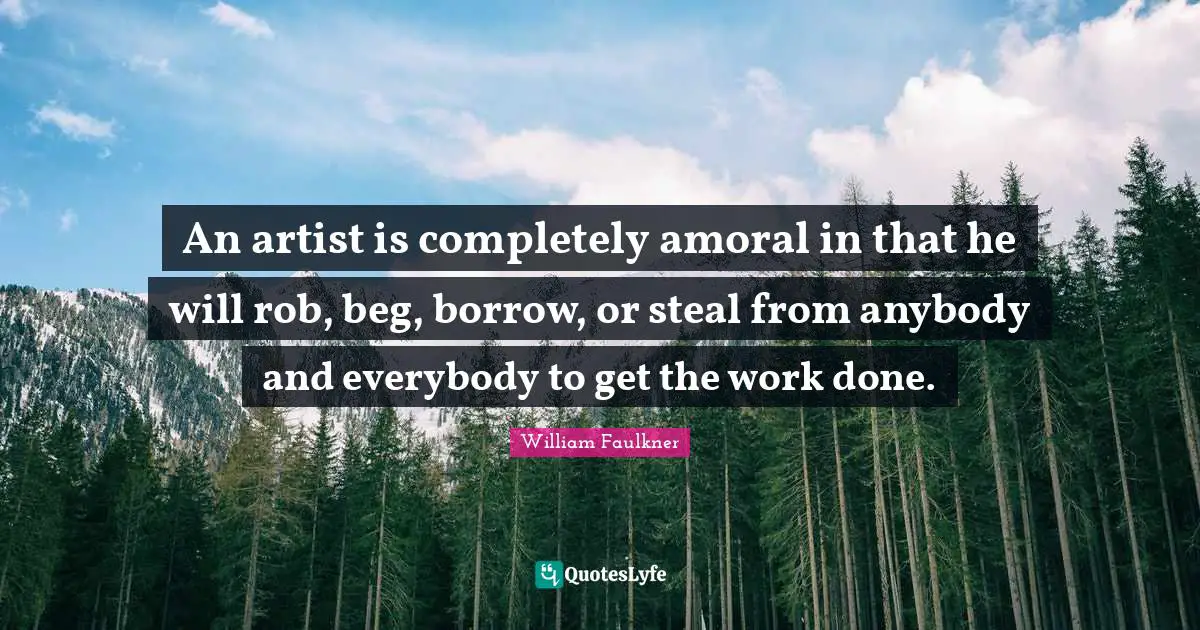 An artist is completely amoral in that he will rob, beg, borrow, or steal from anybody and everybody to get the work done.