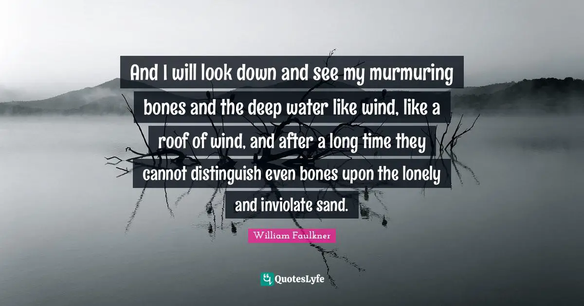 William Faulkner Quotes: "And I will look down and see my murmuring bones and the deep water like wind, like a roof of wind, and after a long time they cannot distinguish even bones upon the lonely and inviolate sand."