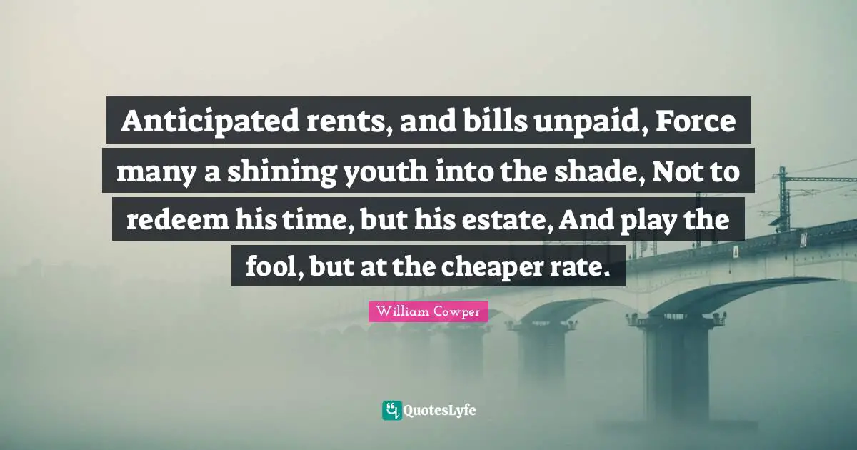 Anticipated rents, and bills unpaid, Force many a shining youth into the shade, Not to redeem his time, but his estate, And play the fool, but at the cheaper rate.