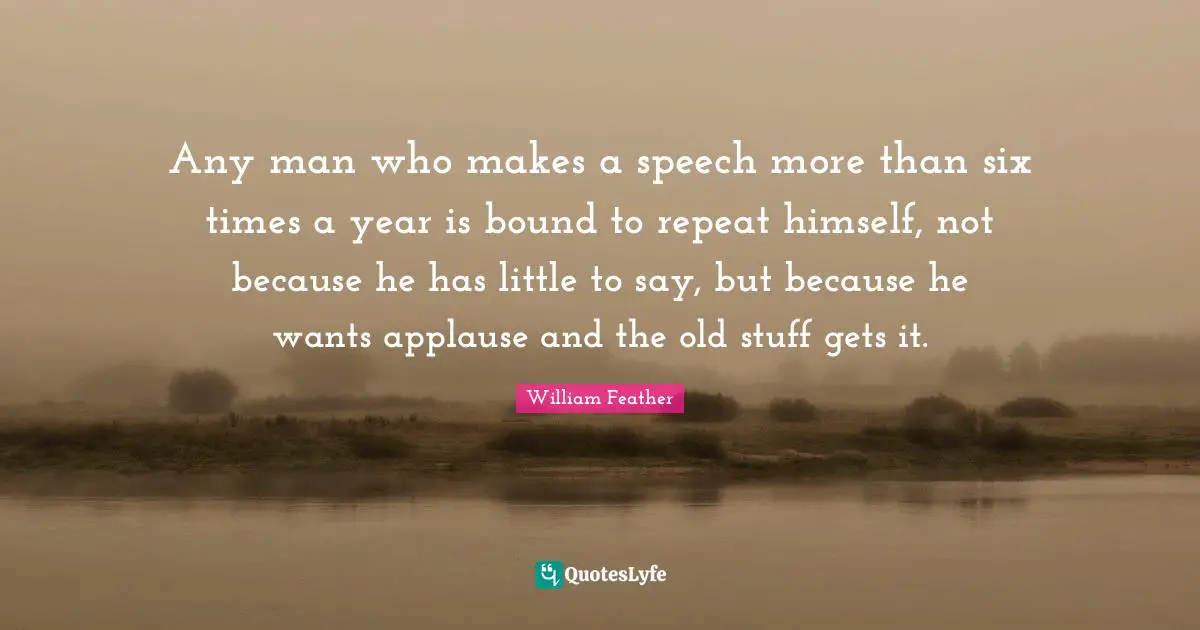 Any man who makes a speech more than six times a year is bound to repeat himself, not because he has little to say, but because he wants applause and the old stuff gets it.